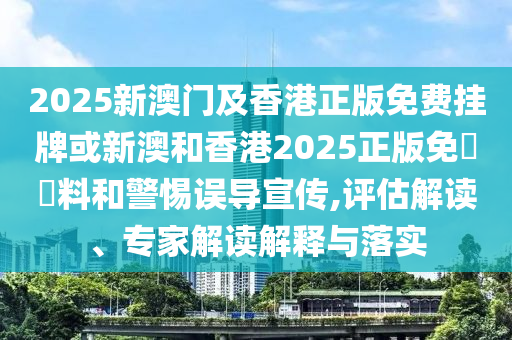 2025新澳门及香港正版免费挂牌或新澳和香港2025正版免費資料和警惕误导宣传,评估解读、专家解读解释与落实