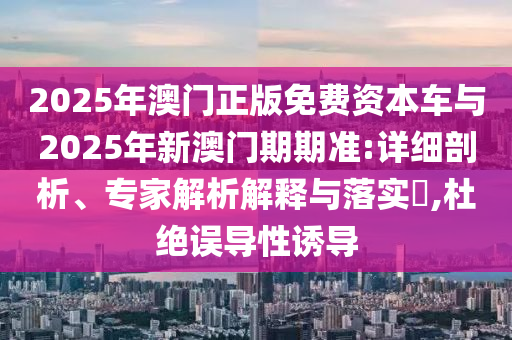 2025年澳门正版免费资本车与2025年新澳门期期准:详细剖析、专家解析解释与落实?,杜绝误导性诱导