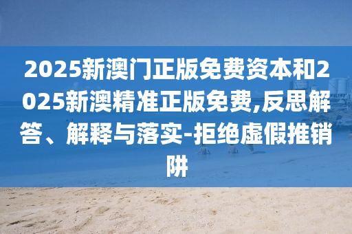 2025新澳门正版免费资本和2025新澳精准正版免费,反思解答、解释与落实-拒绝虚假推销阱