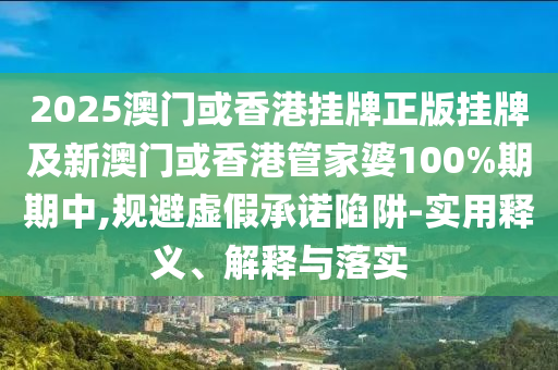 2025澳门或香港挂牌正版挂牌及新澳门或香港管家婆100%期期中,规避虚假承诺陷阱-实用释义、解释与落实