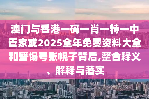 澳门与香港一码一肖一特一中管家或2025全年免费资料大全和警惕夸张幌子背后,整合释义、解释与落实