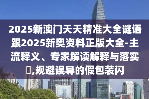 2025新澳门天天精准大全谜语跟2025新奥资料正版大全-主流释义、专家解读解释与落实?,规避误导的假包装闪