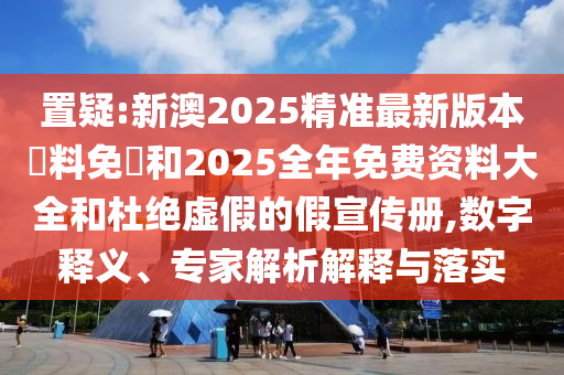 置疑:新澳2025精准最新版本資料免費和2025全年免费资料大全和杜绝虚假的假宣传册,数字释义、专家解析解释与落实