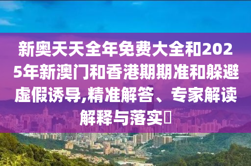 新奥天天全年免费大全和2025年新澳门和香港期期准和躲避虚假诱导,精准解答、专家解读解释与落实?