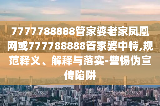7777788888管家婆老家凤凰网或777788888管家婆中特,规范释义、解释与落实-警惕伪宣传陷阱