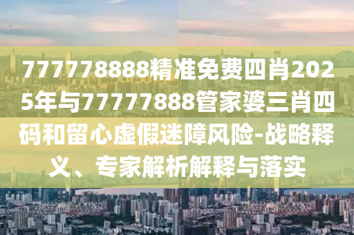 777778888精准免费四肖2025年与77777888管家婆三肖四码和留心虚假迷障风险-战略释义、专家解析解释与落实