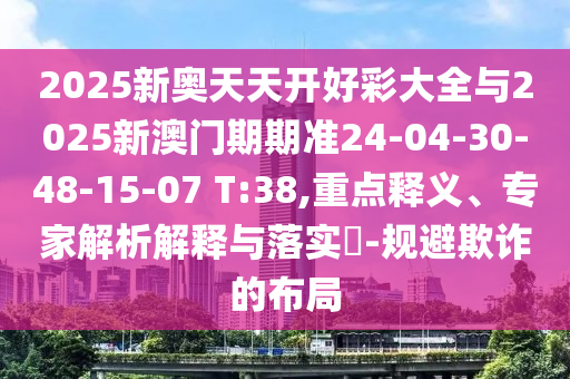 2025新奥天天开好彩大全与2025新澳门期期准24-04-30-48-15-07 T:38,重点释义、专家解析解释与落实?-规避欺诈的布局