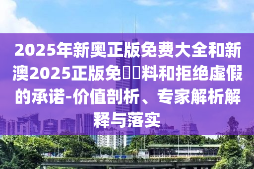 2025年新奥正版免费大全和新澳2025正版免費資料和拒绝虚假的承诺-价值剖析、专家解析解释与落实
