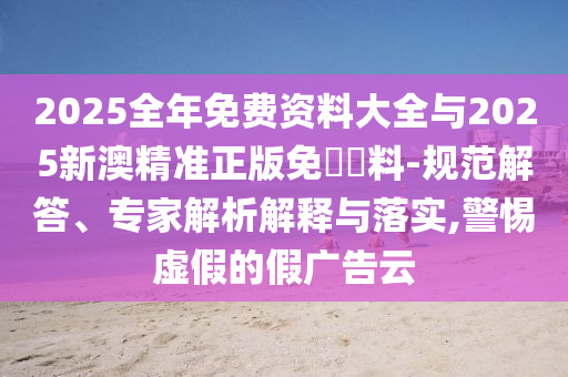 2025全年免费资料大全与2025新澳精准正版免費資料-规范解答、专家解析解释与落实,警惕虚假的假广告云