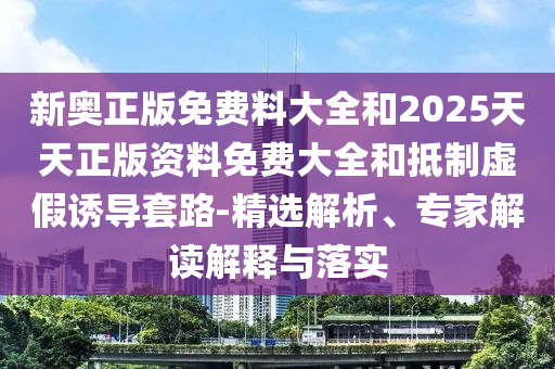 新奥正版免费料大全和2025天天正版资料免费大全和抵制虚假诱导套路-精选解析、专家解读解释与落实