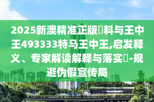 2025新澳精准正版資料与王中王493333特马王中王,启发释义、专家解读解释与落实?-规避伪假宣传局