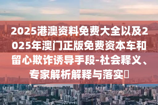 2025港澳资料免费大全以及2025年澳门正版免费资本车和留心欺诈诱导手段-社会释义、专家解析解释与落实?