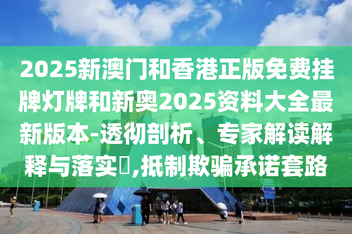 2025新澳门和香港正版免费挂牌灯牌和新奥2025资料大全最新版本-透彻剖析、专家解读解释与落实?,抵制欺骗承诺套路