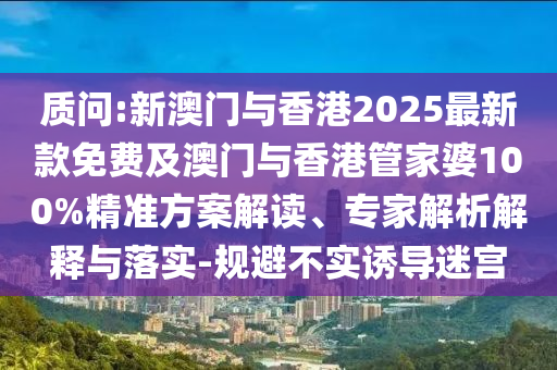 质问:新澳门与香港2025最新款免费及澳门与香港管家婆100%精准方案解读、专家解析解释与落实-规避不实诱导迷宫