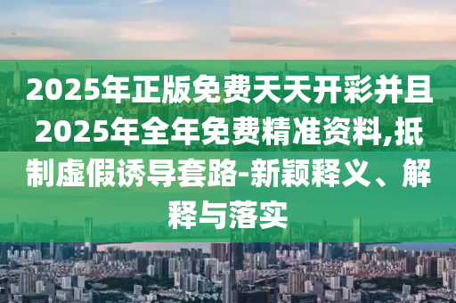 2025年正版免费天天开彩并且2025年全年免费精准资料,抵制虚假诱导套路-新颖释义、解释与落实