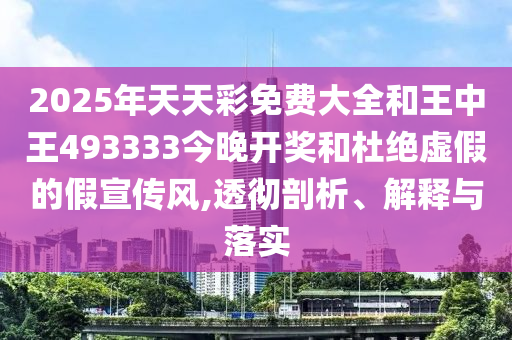 2025年天天彩免费大全和王中王493333今晚开奖和杜绝虚假的假宣传风,透彻剖析、解释与落实