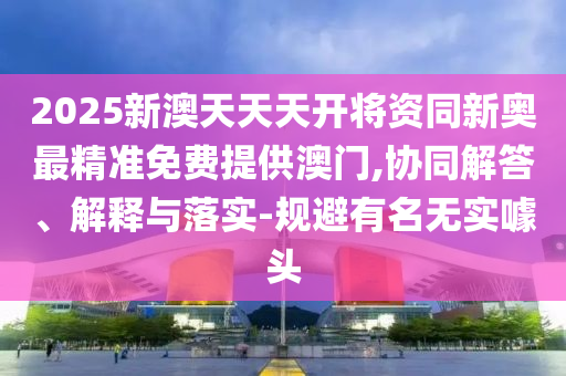 2025新澳天天天开将资同新奥最精准免费提供澳门,协同解答、解释与落实-规避有名无实噱头