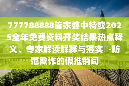 777788888管家婆中特或2025全年免费资料开奖结果热点释义、专家解读解释与落实?-防范欺诈的假推销词
