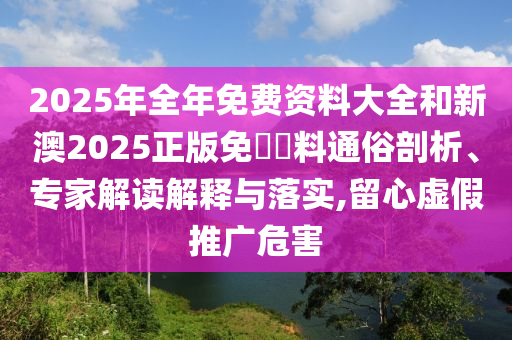 2025年全年免费资料大全和新澳2025正版免費資料通俗剖析、专家解读解释与落实,留心虚假推广危害