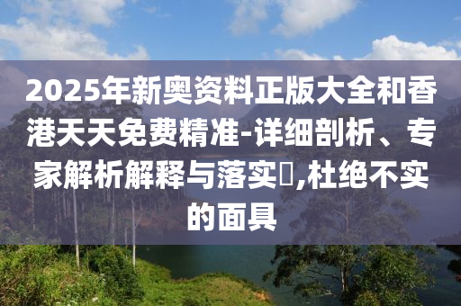 2025年新奥资料正版大全和香港天天免费精准-详细剖析、专家解析解释与落实?,杜绝不实的面具