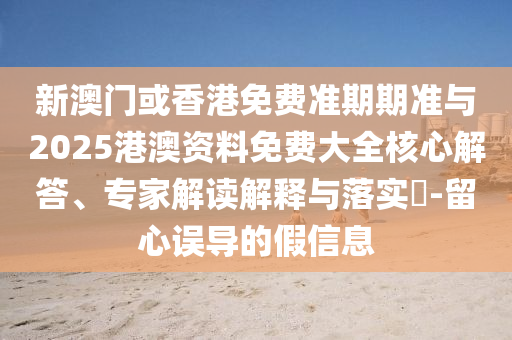 新澳门或香港免费准期期准与2025港澳资料免费大全核心解答、专家解读解释与落实?-留心误导的假信息