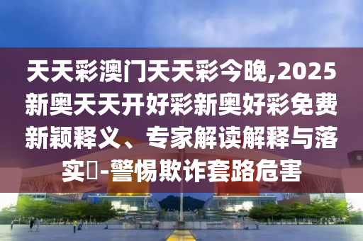 天天彩澳门天天彩今晚,2025新奥天天开好彩新奥好彩免费新颖释义、专家解读解释与落实?-警惕欺诈套路危害