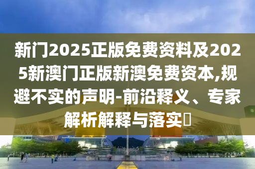 新门2025正版免费资料及2025新澳门正版新澳免费资本,规避不实的声明-前沿释义、专家解析解释与落实?