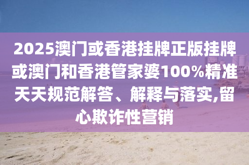 2025澳门或香港挂牌正版挂牌或澳门和香港管家婆100%精准天天规范解答、解释与落实,留心欺诈性营销