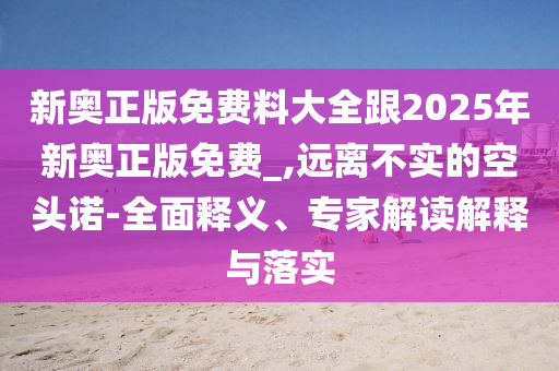 新奥正版免费料大全跟2025年新奥正版免费_,远离不实的空头诺-全面释义、专家解读解释与落实