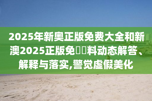 2025年新奥正版免费大全和新澳2025正版免費資料动态解答、解释与落实,警觉虚假美化