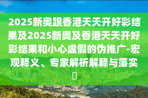 2025新奥跟香港天天开好彩结果及2025新奥及香港天天开好彩结果和小心虚假的伪推广-宏观释义、专家解析解释与落实?