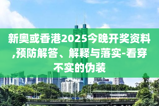 新奥或香港2025今晚开奖资料,预防解答、解释与落实-看穿不实的伪装