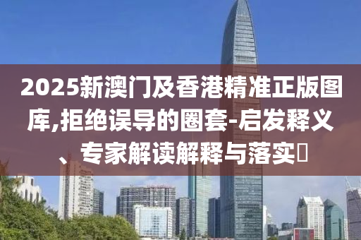 2025新澳门及香港精准正版图库,拒绝误导的圈套-启发释义、专家解读解释与落实?