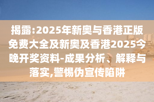 揭露:2025年新奥与香港正版免费大全及新奥及香港2025今晚开奖资料-成果分析、解释与落实,警惕伪宣传陷阱