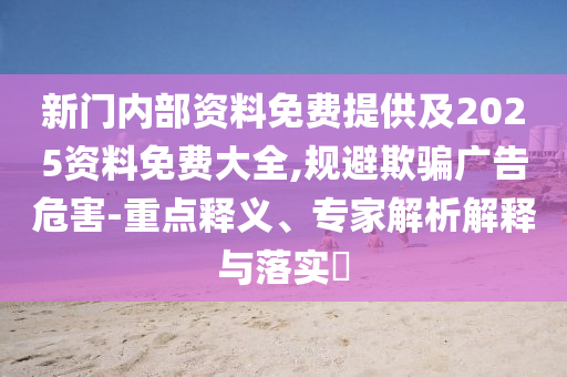 新门内部资料免费提供及2025资料免费大全,规避欺骗广告危害-重点释义、专家解析解释与落实?