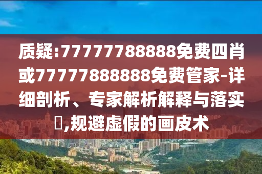 质疑:77777788888免费四肖或77777888888免费管家-详细剖析、专家解析解释与落实?,规避虚假的画皮术