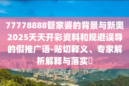 77778888管家婆的背景与新奥2025天天开彩资料和规避误导的假推广语-贴切释义、专家解析解释与落实?