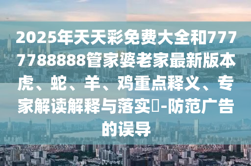 2025年天天彩免费大全和7777788888管家婆老家最新版本虎、蛇、羊、鸡重点释义、专家解读解释与落实?-防范广告的误导