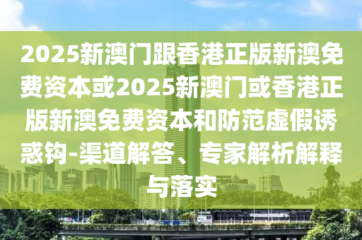 2025新澳门跟香港正版新澳免费资本或2025新澳门或香港正版新澳免费资本和防范虚假诱惑钩-渠道解答、专家解析解释与落实