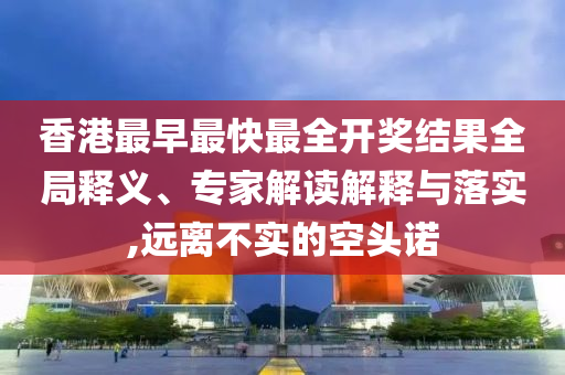 香港最早最快最全开奖结果全局释义、专家解读解释与落实,远离不实的空头诺