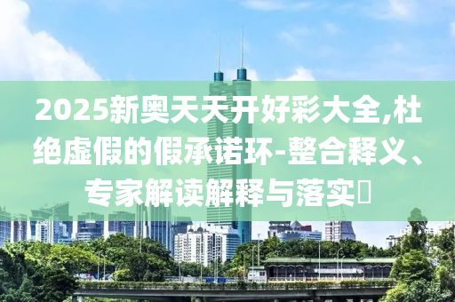 2025新奥天天开好彩大全,杜绝虚假的假承诺环-整合释义、专家解读解释与落实?