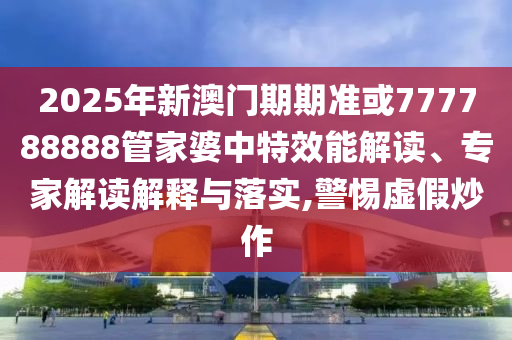 2025年新澳门期期准或777788888管家婆中特效能解读、专家解读解释与落实,警惕虚假炒作