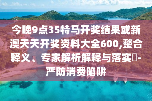 今晚9点35特马开奖结果或新澳天天开奖资料大全600,整合释义、专家解析解释与落实?-严防消费陷阱