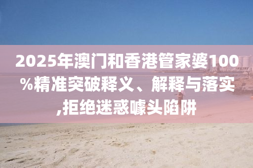 2025年澳门和香港管家婆100%精准突破释义、解释与落实,拒绝迷惑噱头陷阱