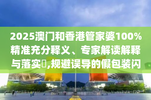 2025澳门和香港管家婆100%精准充分释义、专家解读解释与落实?,规避误导的假包装闪