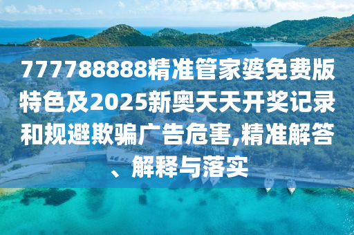 777788888精准管家婆免费版特色及2025新奥天天开奖记录和规避欺骗广告危害,精准解答、解释与落实