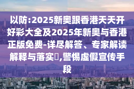 以防:2025新奥跟香港天天开好彩大全及2025年新奥与香港正版免费-详尽解答、专家解读解释与落实?,警惕虚假宣传手段