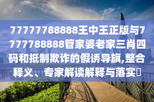 77777788888王中王正版与7777788888管家婆老家三肖四码和抵制欺诈的假诱导旗,整合释义、专家解读解释与落实?
