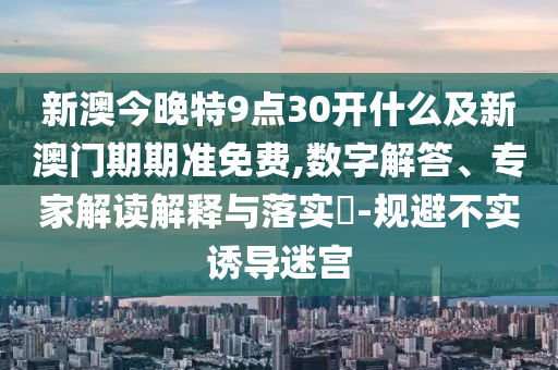 新澳今晚特9点30开什么及新澳门期期准免费,数字解答、专家解读解释与落实?-规避不实诱导迷宫