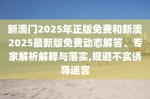 新澳门2025年正版免费和新澳2025最新版免费动态解答、专家解析解释与落实,规避不实诱导迷宫